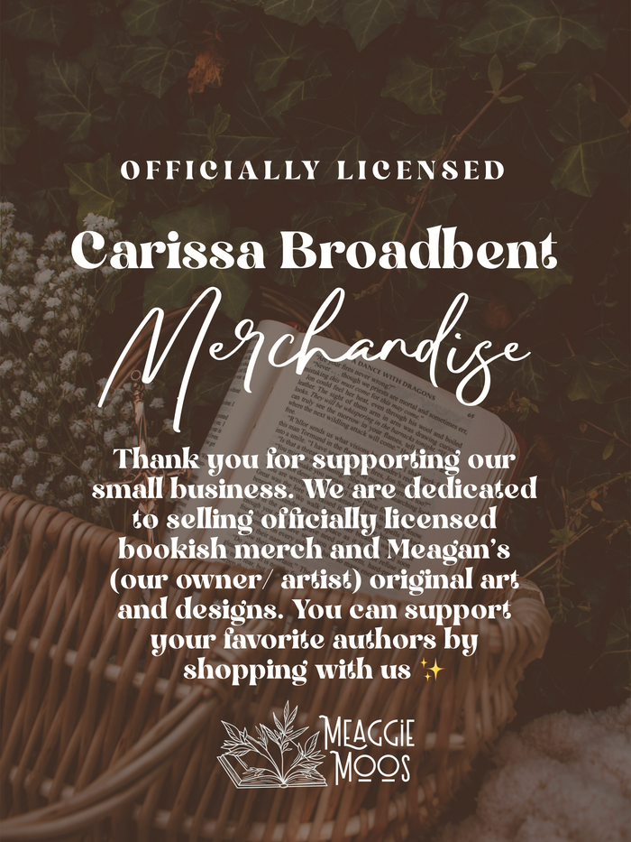 Text over a faded out book in a basket photo. Text reads "Officially Licensed Carissa Broadbent Merchandise” then "Thank you for supporting our small business. We are dedicated to selling officially licensed merch and Meagan's (our owner/ artis) original art and designs. You can support your favorite authors by shopping with us."